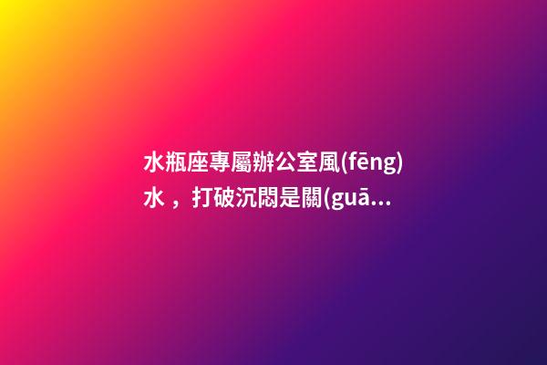 水瓶座專屬辦公室風(fēng)水，打破沉悶是關(guān)鍵